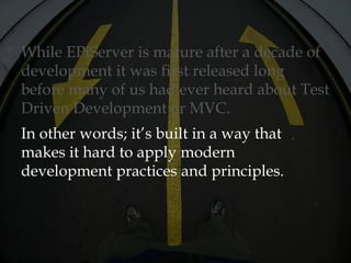 While EPiServer is mature after a decade of
development it was first released long
before many of us had ever heard about Test
Driven Development or MVC.
In other words; it’s built in a way that
makes it hard to apply modern
development practices and principles.
 