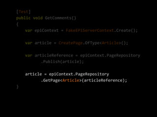 [Test]
public void GetComments()
{
    var epiContext = FakeEPiServerContext.Create();

    var article = CreatePage.OfType<Article>();

    var articleReference = epiContext.PageRepository
           .Publish(article);

    article = epiContext.PageRepository
           .GetPage<Article>(articleReference);
}
 
