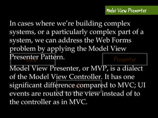 In cases where we’re building complex
systems, or a particularly complex part of a
system, we can address the Web Forms
problem by applying the Model View
Presenter Pattern.
Model View Presenter, or MVP, is a dialect
of the Model View Controller. It has one
significant difference compared to MVC; UI
events are routed to the view instead of to
the controller as in MVC.
 