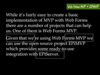 While it’s fairly easy to create a basic
implementation of MVP with Web Forms
there are a number of projects that can help
us. One of them is Web Forms MVP.
Given that we’re using Web Forms MVP we
can use the open source project EPiMVP
which provides some ready-to-use
integration with EPiServer.
 