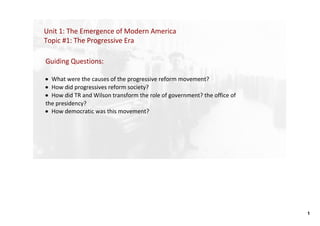 Unit 1: The Emergence of Modern America
Topic #1: The Progressive Era

Guiding Questions: 

• What were the causes of the progressive reform movement? 
• How did progressives reform society? 
• How did TR and Wilson transform the role of government? the office of 
the presidency?  
• How democratic was this movement? 




                                                                           1
 