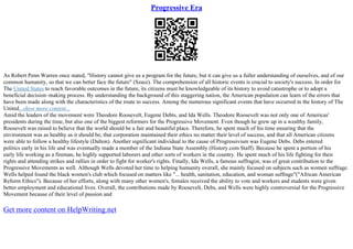 Progressive Era
As Robert Penn Warren once stated, "History cannot give us a program for the future, but it can give us a fuller understanding of ourselves, and of our
common humanity, so that we can better face the future" (Szasz). The comprehension of all historic events is crucial to society's success. In order for
The United States to reach favorable outcomes in the future, its citizens must be knowledgeable of its history to avoid catastrophe or to adopt a
beneficial decision–making process. By understanding the background of this staggering nation, the American population can learn of the errors that
have been made along with the characteristics of the route to success. Among the numerous significant events that have occurred in the history of The
United...show more content...
Amid the leaders of the movement were Theodore Roosevelt, Eugene Debts, and Ida Wells. Theodore Roosevelt was not only one of Americas'
presidents during the time, but also one of the biggest reformers for the Progressive Movement. Even though he grew up in a wealthy family,
Roosevelt was raised to believe that the world should be a fair and beautiful place. Therefore, he spent much of his time ensuring that the
environment was as healthy as it should be, that corporation maintained their ethics no matter their level of success, and that all American citizens
were able to follow a healthy lifestyle (Dalton). Another significant individual to the cause of Progressivism was Eugene Debs. Debs entered
politics early in his life and was eventually made a member of the Indiana State Assembly (History.com Staff). Because he spent a portion of his
early life working as a fireman, he highly supported laborers and other sorts of workers in the country. He spent much of his life fighting for their
rights and attending strikes and rallies in order to fight for worker's rights. Finally, Ida Wells, a famous suffragist, was of great contribution to the
Progressive Movements as well. Although Wells devoted her time to helping humanity overall, she mainly focused on subjects such as women suffrage.
Wells helped found the black women's club which focused on matters like "... health, sanitation, education, and woman suffrage"("African American
Reform Ethics"). Because of her efforts, along with many other women's, females received the ability to vote and workers and students were given
better employment and educational lives. Overall, the contributions made by Roosevelt, Debs, and Wells were highly controversial for the Progressive
Movement because of their level of passion and
Get more content on HelpWriting.net
 