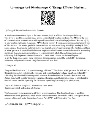 Advantages And Disadvantages Of Energy Efficient Medium...
1 ) Energy Efficient Medium Access Protocol
A medium access control layer is the most suitable level to address the energy efficiency.
This layer is used to coordinate node access to the shared wireless medium. The MAC is the core
of communication protocol stack which provides the basic for achieving Quality of Service (QoS)
in any wireless networks. A versatile MAC should support diverse applications and different types
of data such as continuous, periodic, burst and non periodic data along with high level QoS. MAC
plays a major determining factor in improving overall network performance. The fundamental task
in MAC protocol is to avoid collisions and to prevent simultaneous transmissions while preserving
maximum throughput, minimum latency, communication reliability and maximum energy
efficiency. It is important to note that while... Show more content on Helpwriting.net ...
In all the three processes of basic operation, communication should be initiated by the master.
Moreover, only one slave node can join the network at a time.
2) BodyMAC
Fang and Dutkiewicz in [28] propose energy efficient TDMA based MAC protocol for WBAN. In
this protocol, packet collision, idle listening and control packet overhead have been reduced by
allocating three bandwidth management schemes: Burst Bandwidth, Periodic Bandwidth and
Adjust Bandwidth in order to improve energy efficiency. An efficient sleep node is introduced to
turn off a node s radio, especially for the nodes supporting low duty cycle applications.
The MAC frame in BodyMAC protocol has three parts:
Beacon, downlink and uplink sub frames.
The beacon serves the purpose MAC layer synchronization. The downlink frame is used for
transmission from gateway to node, which can accommodate on demand traffic. The uplink frame
consists of two sub parts: Contention Access Part (CAP) and Contention Free Part
... Get more on HelpWriting.net ...
 