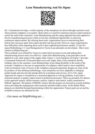 Lean Manufacturing And Six Sigma
Q3. 1.Introduction In today s world, majority of the enterprises are driven through customers need
whose primary emphasis is on quality. Hence there is a need for continuous process improvement to
satisfy the need of the customers. Lean Manufacturing and Six sigma approach has been applied in
diverse manufacturing processes which in turn has contributed significantly in achieving
continuous improvements. By utilizing these tools, organizations focus on maximizing their
bottom line successes apart from improving their top line growth. However, many organizations
face difficulties while imparting these tools in their sophisticated business models. 2.Lean Six
sigma Methodology 2.1 Lean Management in Toyota Lean principles are developed... Show more
content on Helpwriting.net ...
These methods were utilized by Toyota to control their inventory levels and making their
manufacturing process more cost effective. Apart from Manufacturing, Lean principles can be
applied in every other aspect of the supply chain. Figure 1: Lean Enterprise [2] Figure 1 provides
a conceptual framework of lean principles across the supply chain of the enterprise thereby
yielding value to the customer. Lean thinking helps in providing flexibility to the needs of the
customer. Emphasis is also put on organization of workplace which leads to more simplified
work environment. Ease of access in the workplace and good ergonomic designs are some of the
by products of lean thinking methodology. Lean enterprises are more adaptable to changing
market trends and also provide prompt delivery to products and services. [3] 2.2 Six sigma
Approach Six sigma is considered as a structured approach to solving problems. It provides a
statistical analysis to quality improvement in production processes. There are primarily five phases
in this approach namely: define measure, analyze, improve and control, widely mentioned as
DMAIC approach. The pattern of DMAIC ensures that the projects are focused on current problem
and in providing the management with consistent and deliverable results. In the Define Phase
projects are identified through brainstorming within the organization. Project goals are set and the
available resources are allocated for the
... Get more on HelpWriting.net ...
 