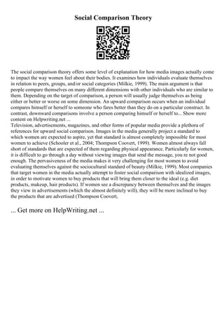 Social Comparison Theory
The social comparison theory offers some level of explanation for how media images actually come
to impact the way women feel about their bodies. It examines how individuals evaluate themselves
in relation to peers, groups, and/or social categories (Milkie, 1999). The main argument is that
people compare themselves on many different dimensions with other individuals who are similar to
them. Depending on the target of comparison, a person will usually judge themselves as being
either or better or worse on some dimension. An upward comparison occurs when an individual
compares himself or herself to someone who fares better than they do on a particular construct. In
contrast, downward comparisons involve a person comparing himself or herself to... Show more
content on Helpwriting.net ...
Television, advertisements, magazines, and other forms of popular media provide a plethora of
references for upward social comparison. Images in the media generally project a standard to
which women are expected to aspire, yet that standard is almost completely impossible for most
women to achieve (Schooler et al., 2004; Thompson Coovert, 1999). Women almost always fall
short of standards that are expected of them regarding physical appearance. Particularly for women,
it is difficult to go through a day without viewing images that send the message, you re not good
enough. The pervasiveness of the media makes it very challenging for most women to avoid
evaluating themselves against the sociocultural standard of beauty (Milkie, 1999). Most companies
that target women in the media actually attempt to foster social comparison with idealized images,
in order to motivate women to buy products that will bring them closer to the ideal (e.g. diet
products, makeup, hair products). If women see a discrepancy between themselves and the images
they view in advertisements (which the almost definitely will), they will be more inclined to buy
the products that are advertised (Thompson Coovert,
... Get more on HelpWriting.net ...
 