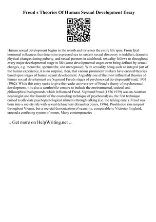 Freud s Theories Of Human Sexual Development Essay
Human sexual development begins in the womb and traverses the entire life span. From fetal
hormonal influences that determine expressed sex to nascent sexual discovery in toddlers, dramatic
physical changes during puberty, and sexual partners in adulthood, sexuality follows us throughout
every major developmental stage in life (some developmental stages even being defined by sexual
changes, e.g. menarche, spermarche, and menopause). With sexuality being such an integral part of
the human experience, it is no surprise, then, that various prominent thinkers have created theories
based upon stages of human sexual development. Arguably one of the most influential theories of
human sexual development are Sigmund Freuds stages of psychosexual development(Freud, 1905
/1962). While this entry seeks to give the reader an overview of Freud s theory of psychosexual
development, it is also a worthwhile venture to include the environmental, societal and
philosophical backgrounds which influenced Freud. Sigmund Freud (1856 1939) was an Austrian
neurologist and the founder of the counseling technique of psychoanalysis, the first technique
coined to alleviate psychopathological ailments through talking (i.e. the talking cure ). Freud was
born into a society rife with sexual debauchery (Grandner Jones, 1996). Prostitution ran rampant
throughout Vienna, but a societal demonization of sexuality, comparable to Victorian England,
created a confusing system of mores. Many contemporaries
... Get more on HelpWriting.net ...
 