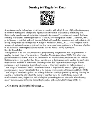 Nursing Self Regulation Essay
A profession can be defined as a prestigious occupation with a high degree of identification among
its member that requires a length and rigorous education in an intellectually demanding and
theoretically based course of study; that engages in rigorous self regulation and control; that holds
authority over clients; and that puts service to society above simple self interest (Schwirian, 1998,
p. 6). Nursing is just that, and with its specific body of knowledge, standards, and codes of ethics, it
is only fitting that it be self regulated (College of Nurses of Ontario, 2012). The College of Nurses
works with registered nurses, registered practical nurses, and nursepractioners to determine whether
or not standards and best practices are met and that the public s safety is protected.
Specific Knowledge
Self regulation is the idea of a professional group entering an agreement with the government to
regulate their activities of their members (Canadian Nurses Association, 2007). This allows the
government to have a small role in the control over the practice of the profession and the services
that the members provide, but they do not have to gain in depth expertise to regulate the profession
that would be needed if it were under direct regulation. Self regulation acknowledges that the
profession is able to regulate its members because ... Show more content on Helpwriting.net ...
The College of Nurses of Ontario s mission statement is to protect the public s right to quality
nursing services by providing leadership to the nursing profession in self regulation (CNO, 2012).
The College of Nurses recognizes that self regulation is a privilege granted by proving that they are
capable of putting the interests of the public before their own. By establishing a number of
requirements for entry to practice, articulating and promoting practice standards, administering
quality assurance, and enforcing standards of practice and conduct, the College fulfills it s
... Get more on HelpWriting.net ...
 