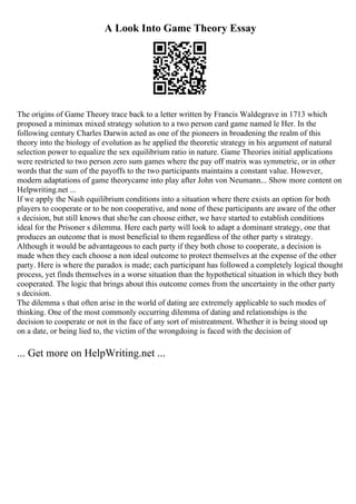 A Look Into Game Theory Essay
The origins of Game Theory trace back to a letter written by Francis Waldegrave in 1713 which
proposed a minimax mixed strategy solution to a two person card game named le Her. In the
following century Charles Darwin acted as one of the pioneers in broadening the realm of this
theory into the biology of evolution as he applied the theoretic strategy in his argument of natural
selection power to equalize the sex equilibrium ratio in nature. Game Theories initial applications
were restricted to two person zero sum games where the pay off matrix was symmetric, or in other
words that the sum of the payoffs to the two participants maintains a constant value. However,
modern adaptations of game theorycame into play after John von Neumann... Show more content on
Helpwriting.net ...
If we apply the Nash equilibrium conditions into a situation where there exists an option for both
players to cooperate or to be non cooperative, and none of these participants are aware of the other
s decision, but still knows that she/he can choose either, we have started to establish conditions
ideal for the Prisoner s dilemma. Here each party will look to adapt a dominant strategy, one that
produces an outcome that is most beneficial to them regardless of the other party s strategy.
Although it would be advantageous to each party if they both chose to cooperate, a decision is
made when they each choose a non ideal outcome to protect themselves at the expense of the other
party. Here is where the paradox is made; each participant has followed a completely logical thought
process, yet finds themselves in a worse situation than the hypothetical situation in which they both
cooperated. The logic that brings about this outcome comes from the uncertainty in the other party
s decision.
The dilemma s that often arise in the world of dating are extremely applicable to such modes of
thinking. One of the most commonly occurring dilemma of dating and relationships is the
decision to cooperate or not in the face of any sort of mistreatment. Whether it is being stood up
on a date, or being lied to, the victim of the wrongdoing is faced with the decision of
... Get more on HelpWriting.net ...
 