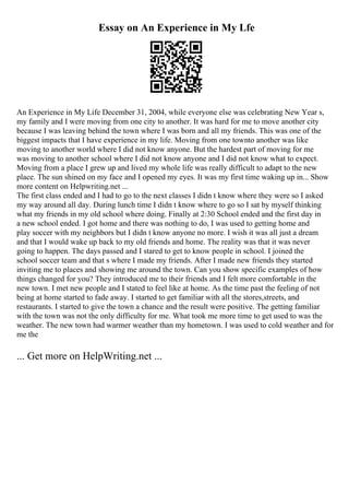 Essay on An Experience in My Lfe
An Experience in My Life December 31, 2004, while everyone else was celebrating New Year s,
my family and I were moving from one city to another. It was hard for me to move another city
because I was leaving behind the town where I was born and all my friends. This was one of the
biggest impacts that I have experience in my life. Moving from one townto another was like
moving to another world where I did not know anyone. But the hardest part of moving for me
was moving to another school where I did not know anyone and I did not know what to expect.
Moving from a place I grew up and lived my whole life was really difficult to adapt to the new
place. The sun shined on my face and I opened my eyes. It was my first time waking up in... Show
more content on Helpwriting.net ...
The first class ended and I had to go to the next classes I didn t know where they were so I asked
my way around all day. During lunch time I didn t know where to go so I sat by myself thinking
what my friends in my old school where doing. Finally at 2:30 School ended and the first day in
a new school ended. I got home and there was nothing to do, I was used to getting home and
play soccer with my neighbors but I didn t know anyone no more. I wish it was all just a dream
and that I would wake up back to my old friends and home. The reality was that it was never
going to happen. The days passed and I stared to get to know people in school. I joined the
school soccer team and that s where I made my friends. After I made new friends they started
inviting me to places and showing me around the town. Can you show specific examples of how
things changed for you? They introduced me to their friends and I felt more comfortable in the
new town. I met new people and I stated to feel like at home. As the time past the feeling of not
being at home started to fade away. I started to get familiar with all the stores,streets, and
restaurants. I started to give the town a chance and the result were positive. The getting familiar
with the town was not the only difficulty for me. What took me more time to get used to was the
weather. The new town had warmer weather than my hometown. I was used to cold weather and for
me the
... Get more on HelpWriting.net ...
 
