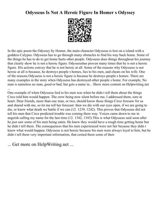 Odysseus Is Not A Heroic Figure In Homer s Odyssey
In the epic poem the Odyssey by Homer, the main character Odysseus is lost on a island with a
goddess Calypso. Odysseus has to go through many obstacles to find his way back home. Some of
the things he has to do to get home hurts other people. Odysseus does things throughout his journey
that clearly show he is not a heroic figure. Odysseushas proven many times that he is not a heroic
figure. His actions convey that he is not heroic at all. Some of the reasons why Odysseus is not
heroic at all is because, he destroys people s homes, lies to his men, and cheats on his wife. One
of the reasons Odysseus is not a heroic figure is because he destroys people s homes. There are
many examples in the story when Odysseus has destroyed other people s home. For example, No
man is nameless no man, good or bad, but gets a name in... Show more content on Helpwriting.net
...
One example of when Odysseus lied to his men was when he didn t tell them about the things
Circe told him would happen. The crew being now silent before me, I addressed them, sore at
heart: Dear friends, more than one man, or two, should know those things Circe foresaw for us
and shared with me, so let me tell her forecast: then we die with our eyes open, if we are going to
die, or know what death we battle if we can (12. 1239, 1242). This proves that Odysseus did not
tell his men that Circe predicted trouble was coming there way. Voices came down to me in
anguish calling my name for the last time (12. 1342, 1343).This is what Odysseus said soon after
he just saw some of his men being eaten. He knew they would have a rough time getting home but
he didn t tell them. The consequences that his men experienced were not fair because they didn t
know what would happen. Odysseus is not heroic because his men were always loyal to him, but he
didn t tell them very important information, that costed them some of their
... Get more on HelpWriting.net ...
 