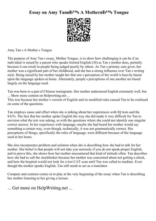 Essay on Amy TanвЂ™s A MotherвЂ™s Tongue
Amy Tan s A Mother s Tongue
The purpose of Amy Tan s essay, Mother Tongue, is to show how challenging it can be if an
individual is raised by a parent who speaks limited English (36) as Tan s mother does, partially
because it can result in people being judged poorly by others. As Tan s primary care giver, her
mother was a significant part of her childhood, and she has a strong influence over Tan s writing
style. Being raised by her mother taught her that one s perception of the world is heavily based
upon the language spoken at home. Alternately, people s perceptions of one another are based
largely on the language used.
Tan was born to a pair of Chinese immigrants. Her mother understood English extremely well, but
... Show more content on Helpwriting.net ...
This was because her mother s version of English and its modified rules caused Tan to be confused
on some of the questions.
Tan employs cause and effect when she is talking about her experiences with IQ tests and the
SATs. The fact that her mother spoke English the way she did made it very difficult for Tan to
envision what the test was asking, as with the questions where she could not identify one singular
correct answer. In her experience with language, maybe she had heard her mother would say
something a certain way, even though, technically, it was not grammatically correct. Her
perceptions of things, specifically the rules of language, were different because of the language
used at her home.
She also incorporates problem and solution when she is describing how she had to talk for her
mother. Her belief is that people will not take you seriously if you do not speak proper English,
and to prove this, she shows how her mother encountered that kind of attitude often. Tan describes
how she had to call the stockbroker because her mother was concerned about not getting a check,
and how the hospital would not look for a lost CAT scan until Tan was called to mediate. Even
though the mother speaks English, Tan still needs to act as a translator.
Compare and contrast comes in to play at the very beginning of the essay when Tan is describing
her mother listening to her giving a lecture.
... Get more on HelpWriting.net ...
 