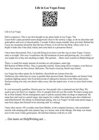 Life in Las Vegas Essay
Life in Las Vegas
Hell is expensive. This is my first thought as my plane lands in Las Vegas. The
Luxor hotel s glass pyramid seems dangerously close to the runway s edge, as do its chocolate and
gold sphinx and rows of shaved palms. I wonder if these rooms tremble when jets land. Behind the
Luxor are mountains kissed by dust the hue of bone; to its left lies the Strip, where color is so
bright it looks like it has died, rotted, and come back as a poisonous flower.
I have been forewarned. First, I am told flying in at noon is not the way to enter Vegas. Correct
entry is at night. This way I would have the full treatment of neon and glowing sky. As a child, I
was taught not to buy into anything at night. The spoiled, ... Show more content on Helpwriting.net
...
There s a small but steady amount of suicides we call jumpers, states Sgt.
Bill Keeton of Metro Police. They re generally tourists. Some jump off an overpass, even Hoover
Dam, but casinos are first choice. Balconies. The hotels wised up. Roofs stay locked.
Las Vegas has other names for its fatalities. Snowbirds are retirees from the
Northwest who settle here or come to gamble their pension funds. Downwinders are former Utah
residents fighting cancer who lived downwind of radioactive breezes in the fifties and sixties.
Nuclear testing was only one desert valley away; like the airport now, it was so close hotel rooms
shook.
It s not necessarily gamblers, Keeton goes on. Just people who ve planned one last fling. We
used to get a lot from Los Angeles. Now it s people from all over the world. We had a young man
fly in from Ireland. On his immigration card, it said he seemed either on drugs or depressed. He
came here and went to a pistol range, shot targets for a while, then took his gun into a bathroom
and killed himself. His family in Ireland kept asking, why Las Vegas? At that same pistol range, a
man from Japan shot himself in his shooting stall. It s strange.
I hear other stories. Of a wealthy man from Malibu, in the computer business, who committed
suicide with sleeping pills and a plastic bag, in a luxury suite at the Mirage. His body was found
next to the room s baby grand piano. He had bad relations with his ex wife.
... Get more on HelpWriting.net ...
 