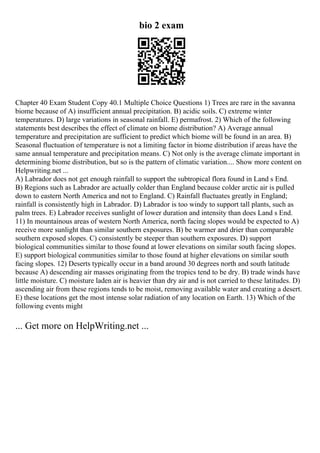 bio 2 exam
Chapter 40 Exam Student Copy 40.1 Multiple Choice Questions 1) Trees are rare in the savanna
biome because of A) insufficient annual precipitation. B) acidic soils. C) extreme winter
temperatures. D) large variations in seasonal rainfall. E) permafrost. 2) Which of the following
statements best describes the effect of climate on biome distribution? A) Average annual
temperature and precipitation are sufficient to predict which biome will be found in an area. B)
Seasonal fluctuation of temperature is not a limiting factor in biome distribution if areas have the
same annual temperature and precipitation means. C) Not only is the average climate important in
determining biome distribution, but so is the pattern of climatic variation.... Show more content on
Helpwriting.net ...
A) Labrador does not get enough rainfall to support the subtropical flora found in Land s End.
B) Regions such as Labrador are actually colder than England because colder arctic air is pulled
down to eastern North America and not to England. C) Rainfall fluctuates greatly in England;
rainfall is consistently high in Labrador. D) Labrador is too windy to support tall plants, such as
palm trees. E) Labrador receives sunlight of lower duration and intensity than does Land s End.
11) In mountainous areas of western North America, north facing slopes would be expected to A)
receive more sunlight than similar southern exposures. B) be warmer and drier than comparable
southern exposed slopes. C) consistently be steeper than southern exposures. D) support
biological communities similar to those found at lower elevations on similar south facing slopes.
E) support biological communities similar to those found at higher elevations on similar south
facing slopes. 12) Deserts typically occur in a band around 30 degrees north and south latitude
because A) descending air masses originating from the tropics tend to be dry. B) trade winds have
little moisture. C) moisture laden air is heavier than dry air and is not carried to these latitudes. D)
ascending air from these regions tends to be moist, removing available water and creating a desert.
E) these locations get the most intense solar radiation of any location on Earth. 13) Which of the
following events might
... Get more on HelpWriting.net ...
 