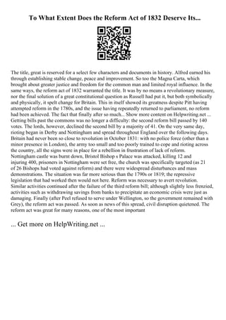 To What Extent Does the Reform Act of 1832 Deserve Its...
The title, great is reserved for a select few characters and documents in history. Alfred earned his
through establishing stable change, peace and improvement. So too the Magna Carta, which
brought about greater justice and freedom for the common man and limited royal influence. In the
same ways, the reform act of 1832 warranted the title. It was by no means a revolutionary measure,
nor the final solution of a great constitutional question as Russell had put it, but both symbolically
and physically, it spelt change for Britain. This in itself showed its greatness despite Pitt having
attempted reform in the 1780s, and the issue having repeatedly returned to parliament, no reform
had been achieved. The fact that finally after so much... Show more content on Helpwriting.net ...
Getting bills past the commons was no longer a difficulty: the second reform bill passed by 140
votes. The lords, however, declined the second bill by a majority of 41. On the very same day,
rioting began in Derby and Nottingham and spread throughout England over the following days.
Britain had never been so close to revolution in October 1831: with no police force (other than a
minor presence in London), the army too small and too poorly trained to cope and rioting across
the country, all the signs were in place for a rebellion in frustration of lack of reform.
Nottingham castle was burnt down, Bristol Bishop s Palace was attacked, killing 12 and
injuring 400, prisoners in Nottingham were set free, the church was specifically targeted (as 21
of 26 Bishops had voted against reform) and there were widespread disturbances and mass
demonstrations. The situation was far more serious than the 1790s or 1819; the repressive
legislation that had worked then would not here. Reform was necessary to avert revolution.
Similar activities continued after the failure of the third reform bill; although slightly less frenzied,
activities such as withdrawing savings from banks to precipitate an economic crisis were just as
damaging. Finally (after Peel refused to serve under Wellington, so the government remained with
Grey), the reform act was passed. As soon as news of this spread, civil disruption quietened. The
reform act was great for many reasons, one of the most important
... Get more on HelpWriting.net ...
 
