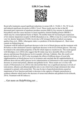LDLI Case Study
Royal jelly treatments caused significant reductions in serum LDL C, VLDL C, TG, TC levels
and induced significant elevations in HDL C level. These results may be due to that RJ
decreased gene expression of squalenee poxidase enzyme (SQLE), key enzyme in cholesterol
biosynthesis and also cause decrease in sterol regulatory element binding protein (SREB) 1,
which may be a transcriptional factor of SQLE. On another hand, RJ increased gene expression
of low density lipoprotein receptor (LDLR) (Kamakura et al., 2006) or may be a result of lowering
very low density lipoprotein (VLDL) levels due to RJ strongest hydroxyl radical scavenging
quality (Guo et al., 2008). Atherogenic index is a predictor of the development of... Show more
content on Helpwriting.net ...
Treatment with RJ induced significant decrease in the level of blood glucose and the treatment with
RJ before or after cholesterol caused a significant decrease in the level of blood glucose. This may
be related to the antioxidant properties of the RJ which improves insulin levels. This result agreed
with Khoshpey et al. (2016) who suggest that RJ intake may have desirable effects on blood
glucose and decrease blood glucose levels in people with type 2 diabetes. But, this result is not
agreed with Sarita et al. (2011) who investigate the effects of different doses of royal jelly
supplementation on blood glucose level in swimmers and conclude that RJ supplementation at
different doses did not affect glucose levels Administration of cholesterol to rats caused significant
decrease in serum total protein, albumin and globulin levels. These results are is in line with
results of Olorunnisola et al. (2012) who showed that there was a significant decrease in levels of
total protein, albumin and albumin/globulin ratio in rats which fed on high cholesterol diet when
compared to animals with normal diet. This may be due to hypercholesterolemia caused an
impairment of liver function and leads to decrease in the capacity of hepatic parenchyma to
synthesis albumin which lead to the decrease of serum total albumin and globulin levels (Ghorab,
2014). Treatment with RJ induces a
... Get more on HelpWriting.net ...
 