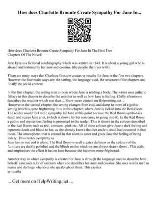 How does Charlotte Brounte Create Sympathy For Jane In...
How does Charlotte Brounte Create Sympathy For Jane In The First Two
Chapters Of The Novel?
Jane Eyre is a fictional autobiography which was written in 1848. It is about a young girl who is
abused and tortured by her aunt and cousins, (the people she lives with).
There are many ways that Charlotte Brounte creates sympathy for Jane in the first two chapters.
However the four main ways are: the setting, the language used, the structure of the chapters and
finally the social content.
In the first chapter, the setting is in a room where Jane is reading a book. The writer uses pathetic
fallacy in this chapter to describe the weather as well as how Jane is feeling. Chilly afternoons
describes the weather which was then ... Show more content on Helpwriting.net ...
However in the second chapter, the setting changes from cold and damp to more of a gothic
setting which is quite frightening. It is in this chapter, where Jane is locked into the Red Room.
The reader would feel more sympathy for Jane at this point because the Red Room symbolises
death and scares Jane a lot, (which is shown by her resistance to going into it). In the Red Room
a gothic and mysterious feeling is presented to the reader. This is shown in the colours described
in the Red Room such as red , crimson , pink etc. All of these colours give Jane a dark feeling and
represent death and blood to her, as she already knows that her uncle s death had occurred in that
room. The atmosphere, that is created in that room is quiet and gives Jane the feeling of being
lonely. This creates sympathy as
Jane has no one and is alone. The Red Room overall creates darkness as the colours of the
furniture are darkly polished and the blinds on the windows are always drawn down . This adds
and emphasises the effect it has on Jane because she becomes more frightened.
Another way in which sympathy is created for Jane is through the language used to describe Jane
herself. Jane uses a lot of sarcasm when she describes her aunt and cousins. She uses words such as
mama and darlings whenever she speaks about them. This creates
sympathy
... Get more on HelpWriting.net ...
 