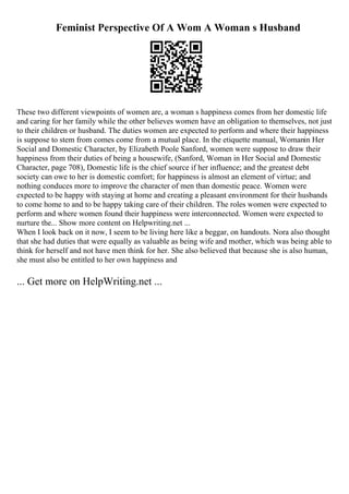 Feminist Perspective Of A Wom A Woman s Husband
These two different viewpoints of women are, a woman s happiness comes from her domestic life
and caring for her family while the other believes women have an obligation to themselves, not just
to their children or husband. The duties women are expected to perform and where their happiness
is suppose to stem from comes come from a mutual place. In the etiquette manual, Womanin Her
Social and Domestic Character, by Elizabeth Poole Sanford, women were suppose to draw their
happiness from their duties of being a housewife, (Sanford, Woman in Her Social and Domestic
Character, page 708), Domestic life is the chief source if her influence; and the greatest debt
society can owe to her is domestic comfort; for happiness is almost an element of virtue; and
nothing conduces more to improve the character of men than domestic peace. Women were
expected to be happy with staying at home and creating a pleasant environment for their husbands
to come home to and to be happy taking care of their children. The roles women were expected to
perform and where women found their happiness were interconnected. Women were expected to
nurture the... Show more content on Helpwriting.net ...
When I look back on it now, I seem to be living here like a beggar, on handouts. Nora also thought
that she had duties that were equally as valuable as being wife and mother, which was being able to
think for herself and not have men think for her. She also believed that because she is also human,
she must also be entitled to her own happiness and
... Get more on HelpWriting.net ...
 