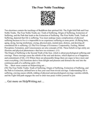 The Four Noble Teachings
Two doctrines contain the teachings of Buddhism that spiritual life: The Eight fold Path and Four
Noble Truths. The Four Noble Truths are: Truth of Suffering, Origin of Suffering, Extinction of
Suffering, and the Path that leads to the Extinction of Suffering. The First Noble Truth, Truth od
Suffering, depicted that life is suffering. You must undergo many complications of physical
suffering because to live it s impossible to no experience suffering at some point. (4) Being born,
aging, dying, having misfortune, crying, physical pain, mental pain, distress, and desiring all
considered life is suffering. (2) The Five Groups of Existence: Corporeality, Feeling, Mental
Perception, Formation, and Consciousness are also concepts of life. These beliefs in Ego entity are
illusions and physical phenomena s that have no existence. (11)
The Origin of Suffering is the Second Truth of the four, which is about psychological suffering and
cravings. These cravings cause the rebirth of the soul and desires, which deprives us of happiness
and contentment of life. (15) Where there are pleasurable things there are urges to have more and
want everything. (16) Emotions derive from delight and pleasure and distracts the soul into the
continuous path of a suffering spirit. (18)
The ... Show more content on Helpwriting.net ...
(58) The Four Noble Truths: Truth of Suffering, Origin of Suffering, Extinction of Suffering, and
the Path to Extinction, defined how to free your soul from trivial cravings. Understanding life is
suffering, craving causes rebirth, ridding of physical and psychological cravings vanishes rebirth,
and the Eight fold path engages the soul to enter true peace within yourself to join
... Get more on HelpWriting.net ...
 