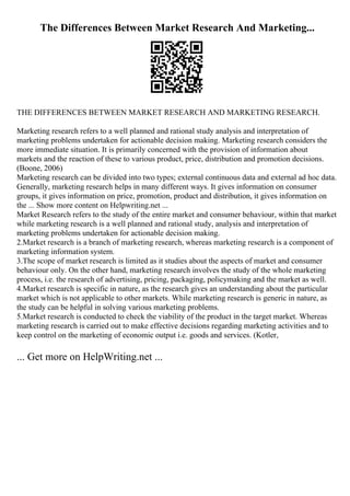 The Differences Between Market Research And Marketing...
THE DIFFERENCES BETWEEN MARKET RESEARCH AND MARKETING RESEARCH.
Marketing research refers to a well planned and rational study analysis and interpretation of
marketing problems undertaken for actionable decision making. Marketing research considers the
more immediate situation. It is primarily concerned with the provision of information about
markets and the reaction of these to various product, price, distribution and promotion decisions.
(Boone, 2006)
Marketing research can be divided into two types; external continuous data and external ad hoc data.
Generally, marketing research helps in many different ways. It gives information on consumer
groups, it gives information on price, promotion, product and distribution, it gives information on
the ... Show more content on Helpwriting.net ...
Market Research refers to the study of the entire market and consumer behaviour, within that market
while marketing research is a well planned and rational study, analysis and interpretation of
marketing problems undertaken for actionable decision making.
2.Market research is a branch of marketing research, whereas marketing research is a component of
marketing information system.
3.The scope of market research is limited as it studies about the aspects of market and consumer
behaviour only. On the other hand, marketing research involves the study of the whole marketing
process, i.e. the research of advertising, pricing, packaging, policymaking and the market as well.
4.Market research is specific in nature, as the research gives an understanding about the particular
market which is not applicable to other markets. While marketing research is generic in nature, as
the study can be helpful in solving various marketing problems.
5.Market research is conducted to check the viability of the product in the target market. Whereas
marketing research is carried out to make effective decisions regarding marketing activities and to
keep control on the marketing of economic output i.e. goods and services. (Kotler,
... Get more on HelpWriting.net ...
 
