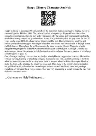 Happy Gilmore Character Analysis
Happy Gilmore is a comedic 90 s movie about the transition from an ineffective hockey player to
a talented golfer. This is a 1996 film, Adam Sandler, who portrays Happy Gilmore faces few
obstacles when learning how to play golf. The reason why he joins a golf tournament was that he
needed the money to save his grandmother s house. His grandmother has not pay taxes for past 10
years so she owed $270,00 otherwise her home would be lost. Happy Gilmoreis a naГЇve and
absurd character that struggles with anger issues but later learns how to deal with it through dumb
childish humor. Throughout the golftournament, he has a nemesis, Shooter Mcgavin, who is
arrogant that gets jealous at Happy Gilmore for his hidden talent at golf. Although Gilmore has
serious anger issues, his patience and dedication teach the audience that one s passion is not always
something one is good at.
One of the eye catching concepts that are hard to miss is Happy s aggression in sports. He is either
yelling, cursing, fighting or attacking someone throughout this film. At the beginning of the film
when he was trying out for the hockey team, there is a scene where he loses his temper. He didn t
make the team so he attacked the coach for being cut. Then there is the scene when he is mad at
his girlfriend so he yells at her but then changes to innocent sad boyfriend voice and just kept
switching off between those two personas. This was very interesting to watch because he was two
different characters since
... Get more on HelpWriting.net ...
 