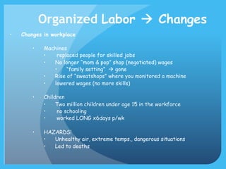 Organized Labor à Changes
• 

Changes in workplace
• 

Machines
• 
replaced people for skilled jobs
• 
No longer “mom & pop” shop (negotiated) wages
• 
“family setting” à gone
• 
Rise of “sweatshops” where you monitored a machine
• 
lowered wages (no more skills)

• 

Children
• 
Two million children under age 15 in the workforce
• 
no schooling
• 
worked LONG x6days p/wk

• 

HAZARDS!
• 
Unhealthy air, extreme temps., dangerous situations
• 
Led to deaths

 