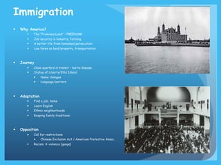 Immigration
— 

Why America?
— 
— 
— 

Job security in industry, farming
A better life from homeland persecution

— 

— 

The “Promised Land” – FREEDOM!

Low fares on land/property, transportation

Journey
— 
— 

Close quarters in transit – led to disease
Statue of Liberty/Ellis Island
— 
— 

— 

Name changes
Language barriers

Adaptation
— 
— 
— 

Learn English
Ethnic neighborhoods

— 

— 

Find a job, home

Keeping family traditions

Opposition
— 

Call for restrictions
— 

— 

Chinese Exclusion Act / American Protective Assoc.

Racism à violence (gangs)

 