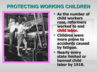 PROTECTING WORKING CHILDREN As the number of child workers rose, reformers worked to end  child labor. Children were more prone to accidents caused by fatigue. Nearly every state limited or banned child labor by 1918.   