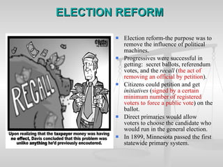 ELECTION REFORM Election reform-the purpose was to remove the influence of political machines. Progressives were successful in getting:  secret ballots, referendum votes, and the  recall  ( the act of removing an official by petition ). Citizens could petition and get  initiatives  ( signed by a certain minimum number of registered voters to force a public vote )  on   the ballot. Direct primaries would allow voters to choose the candidate who would run in the general election. In 1899, Minnesota passed the first statewide primary system. 