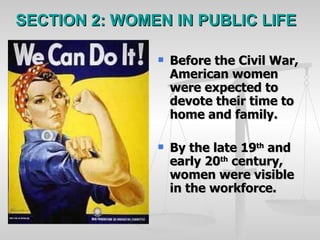 SECTION 2: WOMEN IN PUBLIC LIFE Before the Civil War, American women were expected to devote their time to home and family. By the late 19 th  and early 20 th  century, women were visible in the workforce. 
