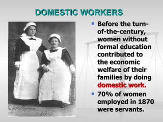 DOMESTIC WORKERS Before the turn-of-the-century, women without formal education contributed to the economic welfare of their families by doing  domestic work. 70% of women employed in 1870 were servants. 