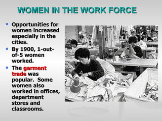 WOMEN IN THE WORK FORCE Opportunities for women increased especially in the cities. By 1900, 1-out-of-5 women worked. The  garment trade  was popular.  Some women also worked in offices, department stores and classrooms. 
