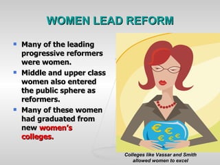 WOMEN LEAD REFORM Many of the leading progressive reformers were women. Middle and upper class women also entered the public sphere as reformers. Many of these women had graduated from new  women’s colleges. Colleges like Vassar and Smith allowed women to excel 