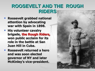 ROOSEVELT AND THE  ROUGH RIDERS Roosevelt grabbed national attention by advocating war with Spain in 1898. His volunteer cavalry brigade,  the Rough Riders,  won public acclaim for its role in the battle at San Juan Hill in Cuba. Roosevelt returned a hero and was soon elected governor of NY and later McKinley’s vice-president. 