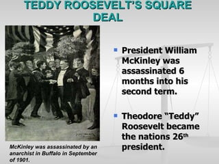 TEDDY ROOSEVELT’S SQUARE DEAL President William McKinley was assassinated 6 months into his second term. Theodore “Teddy” Roosevelt became the nations 26 th  president. McKinley was assassinated by an anarchist in Buffalo in September of 1901. 