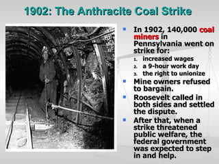1902: The Anthracite Coal Strike   In 1902, 140,000  coal miners  in Pennsylvania went on strike for: increased wages a 9-hour work day the right to unionize Mine owners refused to bargain. Roosevelt called in both sides and settled the dispute. After that, when a strike threatened public welfare, the federal government was expected to step in and help. 