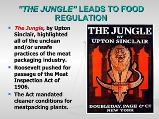 “ THE JUNGLE”  LEADS TO FOOD REGULATION The Jungle ,   by Upton Sinclair, highlighted all of the unclean and/or unsafe practices of the meat packaging industry. Roosevelt pushed for passage of the Meat Inspection Act of 1906. The Act mandated cleaner conditions for meatpacking plants. 