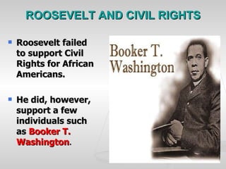 ROOSEVELT AND CIVIL RIGHTS Roosevelt failed to support Civil Rights for African Americans. He did, however, support a few individuals such as  Booker T. Washington . 