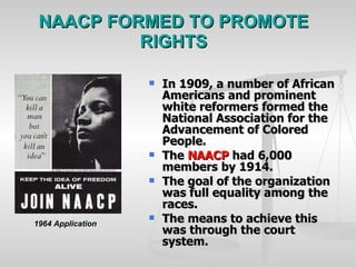 NAACP FORMED TO PROMOTE RIGHTS In 1909, a number of African Americans and prominent white reformers formed the National Association for the Advancement of Colored People. The  NAACP  had 6,000 members by 1914.  The goal of the organization was full equality among the races. The means to achieve this was through the court system. 1964 Application 