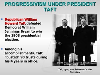 PROGRESSIVISM UNDER PRESIDENT TAFT Republican William Howard Taft  defeated Democrat William Jennings Bryan to win the 1908 presidential election. Among his accomplishments, Taft “busted” 90 trusts during his 4 years in office. Taft, right, was Roosevelt’s War Secretary 