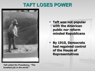 TAFT LOSES POWER Taft was not popular with the American public nor reform minded Republicans By 1910, Democrats had regained control of the House of Representatives Taft called the Presidency, “The loneliest job in the world.” 