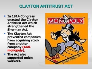 CLAYTON ANTITRUST ACT In 1914 Congress enacted the Clayton Antitrust Act which strengthened the Sherman Act. The Clayton Act prevented companies from acquiring stock from another company  (Anti-monopoly). The Act also supported union workers. 