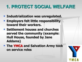 1. PROTECT SOCIAL WELFARE Industrialization was unregulated. Employers felt little responsibility toward their workers. Settlement houses and churches served the community (example:  Hull House, founded by Jane Addams)  The  YMCA  and Salvation Army took on service roles 