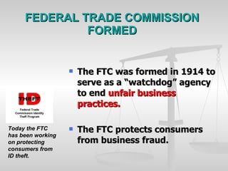 FEDERAL TRADE COMMISSION FORMED The FTC was formed in 1914 to serve as a “watchdog” agency to end  unfair business practices. The FTC protects consumers from business fraud.  Today the FTC has been working on protecting consumers from ID theft. 