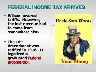 FEDERAL INCOME TAX ARRIVES Wilson lowered tariffs.  However, the lost revenue had to come from somewhere else. The 16 th  Amendment was ratified in 1916.  It legalized a graduated  federal income tax. 
