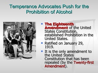 Temperance Advocates Push for the Prohibition of Alcohol The Eighteenth Amendment  of the United States Constitution, established Prohibition in the United States. Ratified on January 29, 1919.  It is the only amendment to the United States Constitution that has been repealed (by the  Twenty-first Amendment ). 
