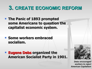 3.  CREATE   ECONOMIC REFORM The Panic of 1893 prompted some Americans to question the capitalist economic system. Some workers embraced socialism. Eugene Debs  organized the American Socialist Party in 1901. Debs encouraged workers to reject American Capitalism 