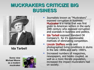 MUCKRAKERS CRITICIZE BIG BUSINESS Journalists known as “Muckrakers” exposed corruption in business.  Muckraker  is a name that was first given to American writers in the early 20th century who exposed corruption and scandals in business and politics.  Ida Tarbell  exposed Standard Oil Company’s  for it’s questionable methods of eliminating competition. Lincoln Steffens  wrote and photographed living conditions in slums in the late 1800s and early 1900’s. Increased numbers of magazines, newspapers, and books coupled, as well as a more literate population, increased the impact muckrakers had on society. Ida Tarbell   Some view Michael Moore as a modern muckraker 