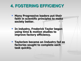 4. FOSTERING EFFICIENCY Many Progressive leaders put their faith in scientific principles to make society better. In industry, Frederick Taylor began using time & motion studies to improve factory efficiency. Taylorism became an Industry fad as factories sought to complete each task quickly.  
