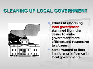 CLEANING UP LOCAL GOVERNMENT Efforts at reforming  local government  stemmed from the desire to make government more efficient and responsive to citizens. Some wanted to limit immigrants influence in local governments. 