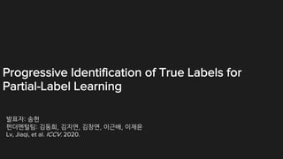 Progressive Identification of True Labels for
Partial-Label Learning
발표자: 송헌
펀더멘털팀: 김동희, 김지연, 김창연, 이근배, 이재윤
Lv, Jiaqi, et al. ICCV. 2020.
 